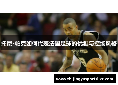 托尼·帕克如何代表法国足球的优雅与控场风格